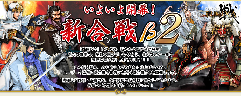 戦国IXA いよいよ開幕！ 新合戦β2　『戦国IXA』にこの秋、新たなる戦舞台が登場！新たな戦場で、複数の国がぶつかり合う、壮大なスケールの歴史絵巻が繰り広げられます！！この新合戦を、より盛り上がる舞台に仕上げるべく、ユーザーの皆様に新合戦を体験いただく新合戦β2を開催します。皆様のご感想・ご意見を、本実装版の新合戦に生かしていきます。皆様のご参加をお待ちしております！