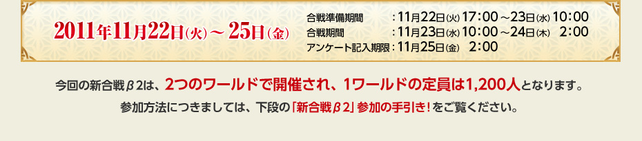 2011年11月22日（火）～25日（金）　合戦準備期間：11月22日（火）17：00～23日（水）10：00　合戦期間：11月23日（水）10：00～24日（木）　2：00　アンケート記入期限：11月25日（金）　2：00　今回の新合戦β2は、2つのワールドで開催され、1ワールドの定員は1,200人となります。参加方法につきましては、下段の「新合戦β2」参加の手引き!をご覧ください。