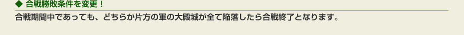 合戦勝敗条件を変更！：合戦期間中であっても、どちらか片方の軍の大殿城が全て陥落したら合戦終了となります。