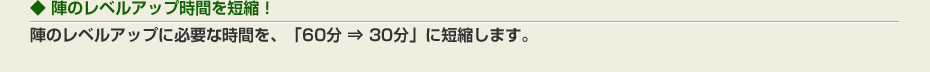 陣のレベルアップ時間を短縮！：陣のレベルアップに必要な時間を、「60分 ⇒ 30分」に短縮します。