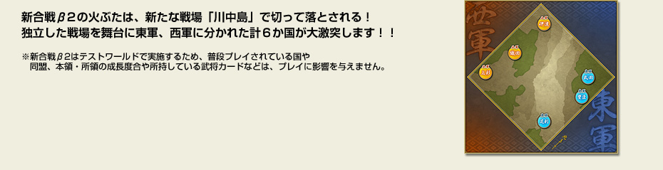 新合戦β2の火ぶたは、新たな戦場「川中島」で切って落とされる！独立した戦場を舞台に東軍、西軍に分かれた計６か国が大激突します！！　※新合戦β2はテストワールドで実施するため、普段プレイされている国や　同盟、本領・所領の成長度合や所持している武将カードなどは、プレイに影響を与えません。