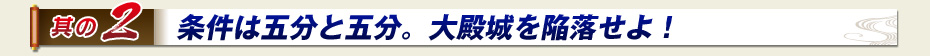 其の2　条件は五分と五分。大殿城を陥落せよ！