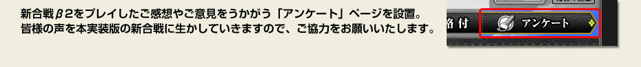 新合戦β2をプレイしたご感想やご意見をうかがう「アンケート」ページを設置。皆様の声を本実装版の新合戦に生かしていきますので、ご協力をお願いいたします。