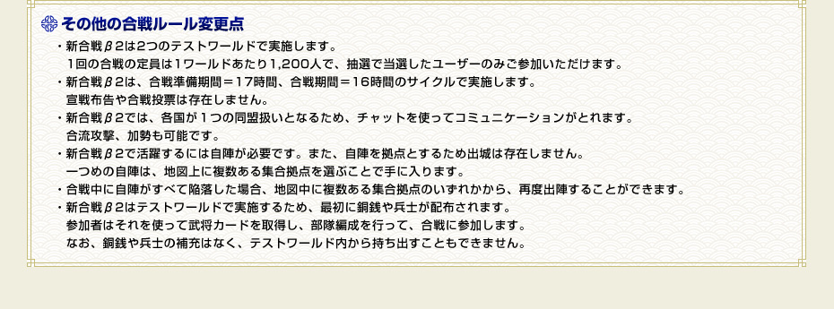 その他の合戦ルール変更点　・新合戦β2は2つのテストワールドで実施します。　1回の合戦の定員は1ワールドあたり1,200人で、抽選で当選したユーザーのみご参加いただけます。・新合戦β2は、合戦準備期間＝17時間、合戦期間＝16時間のサイクルで実施します。　宣戦布告や合戦投票は存在しません。・新合戦β2では、各国が１つの同盟扱いとなるため、チャットを使ってコミュニケーションがとれます。　合流攻撃、加勢も可能です。・新合戦β2で活躍するには自陣が必要です。また、自陣を拠点とするため出城は存在しません。　一つめの自陣は、地図上に複数ある集合拠点を選ぶことで手に入ります。・合戦中に自陣がすべて陥落した場合、地図中に複数ある集合拠点のいずれかから、再度出陣することができます。・新合戦β2はテストワールドで実施するため、最初に銅銭や兵士が配布されます。　参加者はそれを使って武将カードを取得し、部隊編成を行って、合戦に参加します。　なお、銅銭や兵士の補充はなく、テストワールド内から持ち出すこともできません。