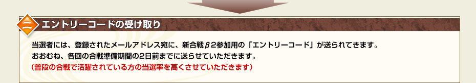 二.エントリーコードの受け取り　当選者には、登録されたメールアドレス宛に、新合戦β2参加用の「エントリーコード」が送られてきます。おおむね、各回の合戦準備期間の2日前までに送らせていただきます。（普段の合戦で活躍されている方の当選率を高くさせていただきます）