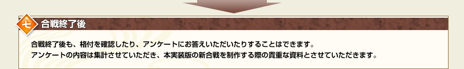 七.合戦終了後　合戦終了後も、格付を確認したり、アンケートにお答えいただいたりすることはできます。アンケートの内容は集計させていただき、本実装版の新合戦を制作する際の貴重な資料とさせていただきます。