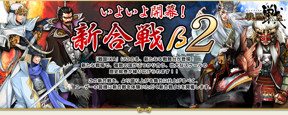 戦国IXA いよいよ開幕！ 新合戦β2　『戦国IXA』にこの秋、新たなる戦舞台が登場！新たな戦場で、複数の国がぶつかり合う、壮大なスケールの歴史絵巻が繰り広げられます！！この新合戦を、より盛り上がる舞台に仕上げるべく、ユーザーの皆様に新合戦を体験いただく新合戦β2を開催します。皆様のご感想・ご意見を、本実装版の新合戦に生かしていきます。皆様のご参加をお待ちしております！