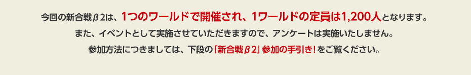 今回の新合戦β2は、1つのワールドで開催され、1ワールドの定員は1,200人となります。また、イベントとして実施させていただきますので、アンケートは実施いたしません。参加方法につきましては、下段の「新合戦β2」参加の手引き!をご覧ください。