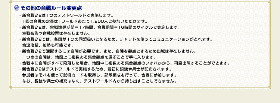 その他の合戦ルール変更点　・新合戦β2は１つのテストワールドで実施します。　1回の合戦の定員は1ワールドあたり1,200人ご参加いただけます。・新合戦β2は、合戦準備期間＝17時間、合戦期間＝16時間のサイクルで実施します。　宣戦布告や合戦投票は存在しません。・新合戦β2では、各国が１つの同盟扱いとなるため、チャットを使ってコミュニケーションがとれます。　合流攻撃、加勢も可能です。・新合戦β2で活躍するには自陣が必要です。また、自陣を拠点とするため出城は存在しません。　一つめの自陣は、地図上に複数ある集合拠点を選ぶことで手に入ります。・合戦中に自陣がすべて陥落した場合、地図中に複数ある集合拠点のいずれかから、再度出陣することができます。・新合戦β2はテストワールドで実施するため、最初に銅銭や兵士が配布されます。　参加者はそれを使って武将カードを取得し、部隊編成を行って、合戦に参加します。　なお、銅銭や兵士の補充はなく、テストワールド内から持ち出すこともできません。