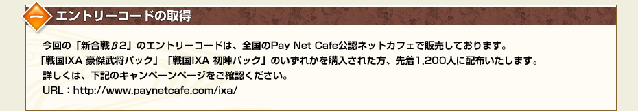 一.エントリーコードの取得　今回の「新合戦β2」のエントリーコードは、全国のPay Net Cafe公認ネットカフェで販売しております。「戦国IXA 豪傑武将パック」「戦国IXA 初陣パック」のいずれかを購入された方、先着1,200人に配布いたします。詳しくは、下記のキャンペーンページをご確認ください。URL：http://www.paynetcafe.com/ixa/