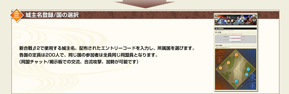三.城主名登録/国の選択　新合戦β2で使用する城主名、配布されたエントリーコードを入力し、所属国を選びます。各国の定員は200人で、同じ国の参加者は全員同じ同盟員となります。（同盟チャット/掲示板での交流、合流攻撃、加勢が可能です）