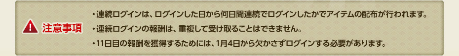 【注意事項】・連続ログインは、ログインした日から何日間連続でログインしたかでアイテムの配布が行われます。・連続ログインの報酬は、重複して受け取ることはできません。・11日目の報酬を獲得するためには、1月4日から欠かさずログインする必要があります。