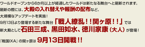 ワールドオープンから6か月以上が経過したワールドは新たなる舞台へと刷新されます。刷新の際には、大殿の入れ替えや報酬の配布など、大規模なアップデートを実施！9月13日より登場する新たな舞台「戦人繚乱！！関ヶ原！！」では新大殿として石田三成、黒田如水、徳川家康（大人）が登場!『戦国IXA』の関ヶ原は9月13日開戦！！