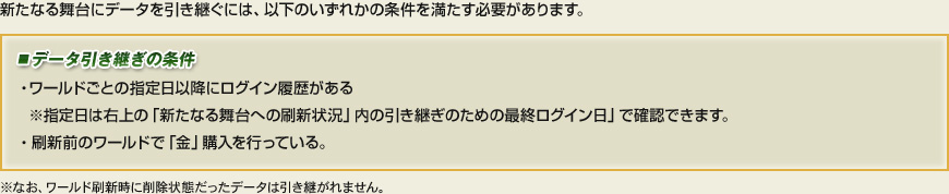 新たなる舞台にデータを引き継ぐには、以下のいずれかの条件を満たす必要があります。■データ引き継ぎの条件・ワールドごとの指定日以降にログイン履歴がある　※指定日は右上の「新たなる舞台への刷新状況」内の引き継ぎのための最終ログイン日」で確認できます。・刷新前のワールドで「金」購入を行っている。