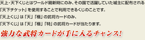 天上・天下くじとはワールド刷新時にのみ、その国で活躍していた城主に配布される「天下チケット」を使用することで利用できるくじのことです。「天上くじ」は「天」「極」の武将カードのみ、「天下くじ」は「天」「極」「特」の武将カードが当たります。強力な武将カードが手に入るチャンス!