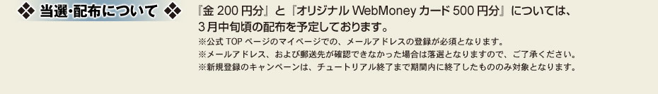 当選・配布について　『金200円分』と『オリジナルWebMoneyカード500円分』については、3月中旬頃の配布を予定しております。※公式TOPページのマイページでの、メールアドレスの登録が必須となります。※メールアドレス、および郵送先が確認できなかった場合は落選となりますので、ご了承ください。※新規登録のキャンペーンは、チュートリアル終了まで期間内に終了したもののみ対象となります。