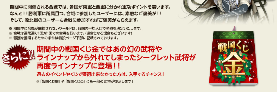 期間中に開催される合戦では、各国が東軍と西軍に分かれ軍功ポイントを競います。 なんと！！勝利軍に所属且つ、合戦に参加したユーザーには、素敵なご褒美が！！ そして、敗北軍のユーザーも合戦に参加すればご褒美がもらえます。さらに!!　期間中の戦国くじ金ではあの幻の武将やラインナップから外れてしまったシークレット武将が再度ラインナップに登場！！過去のイベントやくじで獲得出来なかった方は、入手するチャンス！