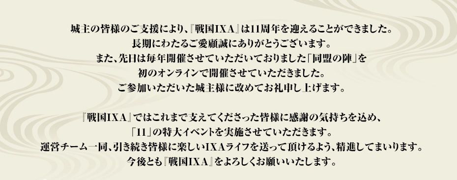 城主の皆様のご支援により、『戦国IXA』は11周年を迎えることができました。長期にわたるご愛顧誠にありがとうございます。また、先日は毎年開催させていただいておりました「同盟の陣」を初のオンラインで開催させていただきました。ご参加いただいた城主様に改めてお礼申し上げます。