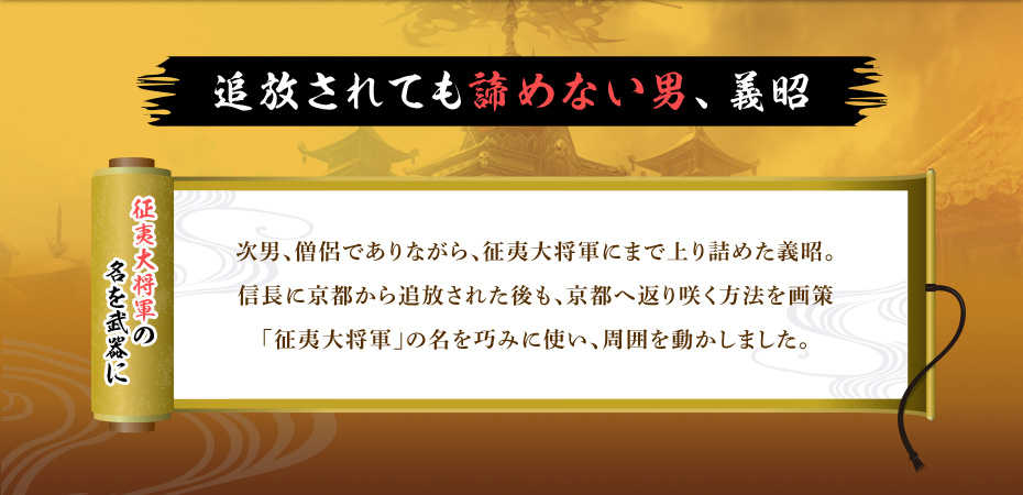 【追放されても諦めない男、義昭】 次男、僧侶でありながら、征夷大将軍にまで上り詰めた義昭。信長に京都から追放された後も、京都へ返り咲く方法を画策「征夷大将軍」の名を巧みに使い、周囲を動かしました。