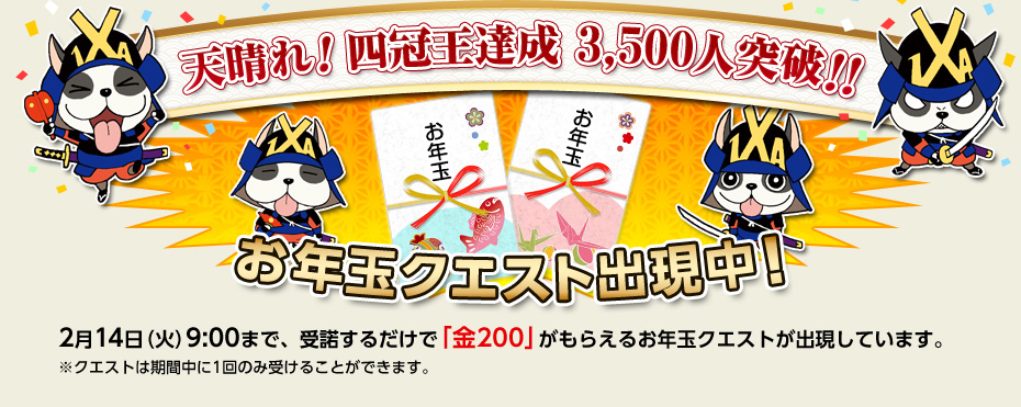 天晴れ！四冠王達成 3,500人突破！！ お年玉クエスト出現中！ 2月14日（火）9:00まで、受諾するだけで「金200」がもらえるお年玉クエストが出現しています。※クエストは期間中に1回のみ受けることができます。