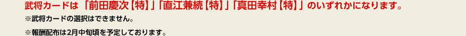 武将カードは「前田慶次【特】」「直江兼続【特】」「真田幸村【特】」のいずれかになります。※武将カードの選択はできません。※報酬配布は2月中旬頃を予定しております。