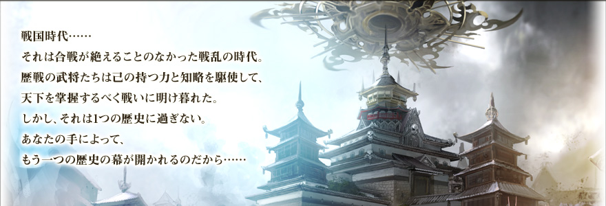 戦国時代……　それは合戦が絶えることのなかった戦乱の時代。歴戦の武将たちは己の持つ力と知略を駆使して、天下を掌握するべく戦いに明け暮れた。
しかし、それは1つの歴史に過ぎない。あなたの手によって、もう一つの歴史の幕が開かれるのだから…… 