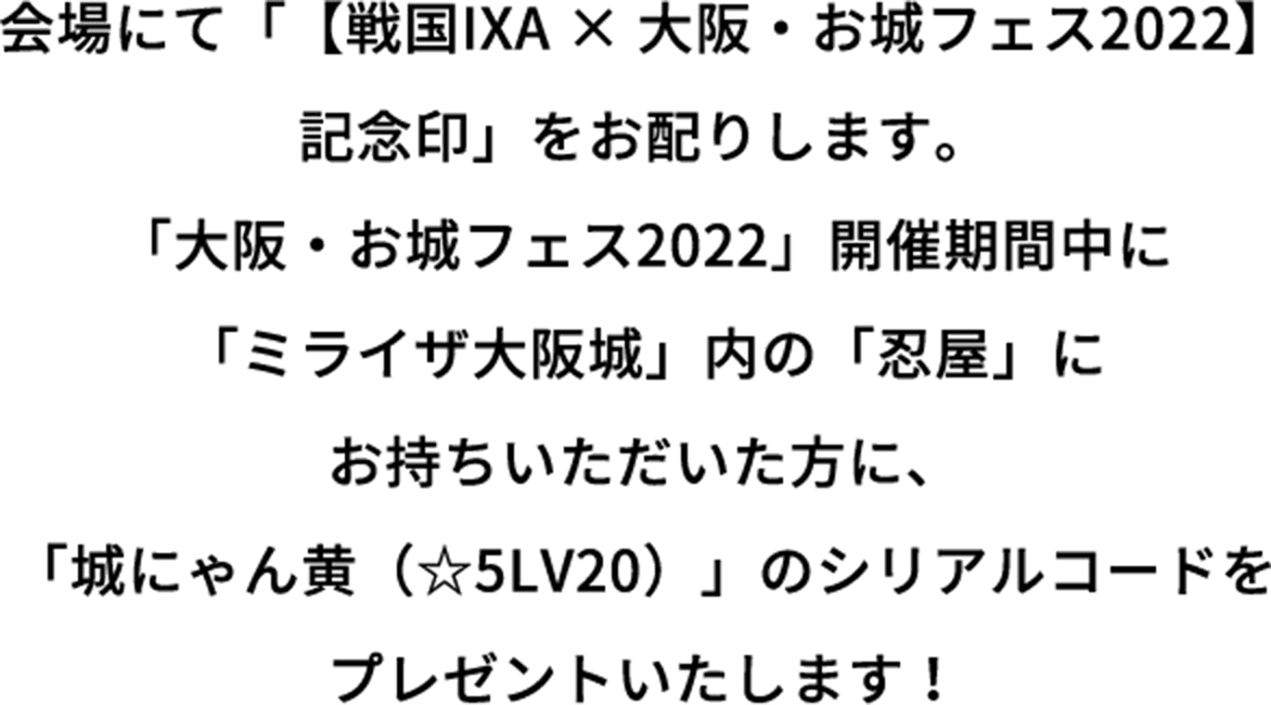 会場にて「【戦国IXA × 大阪・お城フェス2022】記念印」をお配りします。「大阪・お城フェス2022」開催期間中に「ミライザ大阪城」内の「忍屋」にお持ちいただいた方に、「城にゃん黄（☆5LV20）」のシリアルコードをプレゼントいたします！