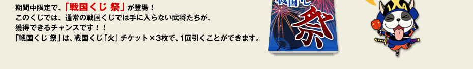 期間中限定で、「戦国くじ 祭」が登場！このくじでは、通常の戦国くじでは手に入らない武将たちが、獲得できるチャンスです！！「戦国くじ 祭」は、戦国くじ「火」チケット×3枚で、1回引くことができます。
