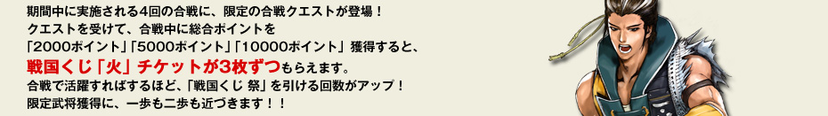 期間中に実施される4回の合戦に、限定の合戦クエストが登場！クエストを受けて、合戦中に総合ポイントを「2000ポイント」「5000ポイント」「10000ポイント」獲得すると、戦国くじ「火」チケットが3枚ずつもらえます。合戦で活躍すればするほど、「戦国くじ 祭」を引ける回数がアップ！限定武将獲得に、一歩も二歩も近づきます！！