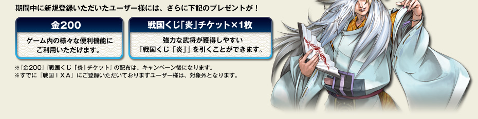 期間中に新規登録いただいたユーザー様には、さらに下記のプレゼントが！　・金200：ゲーム内の様々な便利機能にご利用いただけます。・戦国くじ「炎」チケット×1枚：強力な武将が獲得しやすい『戦国くじ 「炎」』を引くことができます。※『金200』『戦国くじ「炎」チケット』の配布は、キャンペーン後になります。※すでに『戦国ＩＸＡ』にご登録いただいておりますユーザー様は、対象外となります。