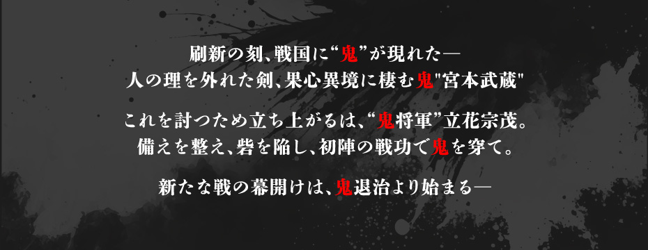 刷新の刻、戦国に“鬼”が現れた 人の理を外れた剣、果心異境に棲む鬼 宮本武蔵。これを討つため立ち上がるは、鬼将軍 立花宗茂。備えを整え、砦を陥し、初陣の戦功で鬼を穿て。新たな戦の幕開けは、鬼退治より始まる