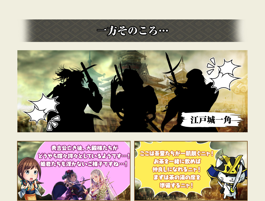 【一方そのころ…江戸城一角】 あやめ「秀吉公亡き後、大殿様たちがどうやら喧々諤々としているようです…! 姫君たちも浮かないご様子ですね…!」 いくさにゃん「ここは吾輩たちが一肌脱ぐニャ! お茶を一緒に飲めば仲良しになれるニャ! まずは茶の湯の席を準備するニャ!」